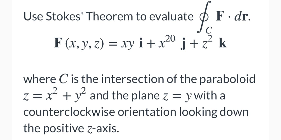 Use Stokes' Theorem to evaluate O
F· dr.
C
F (x, y, z) = xy i +x20 j + z? k
= xy i + x² j+z
where C is the intersection of the paraboloid
,2
z = x + y and the plane z = y with a
counterclockwise orientation looking down
the positive z-axis.
