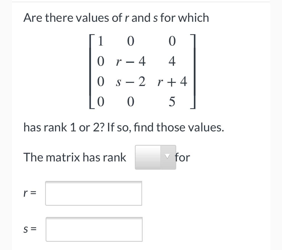 Are there values of r and s for which
1
0 r- 4
4
0 s- 2 r+ 4
has rank 1 or 2? If so, find those values.
The matrix has rank
for
r =
S =
