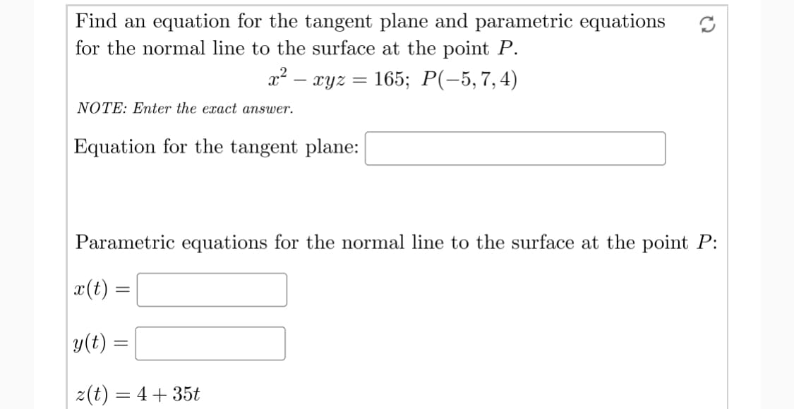 Find an equation for the tangent plane and parametric equations
for the normal line to the surface at the point P.
x2 – xyz
165;B Р(-5,7, 4)
NOTE: Enter the exact answer.
Equation for the tangent plane:
Parametric equations for the normal line to the surface at the point P:
x(t) =
y(t) =
z(t) = 4+ 35t
