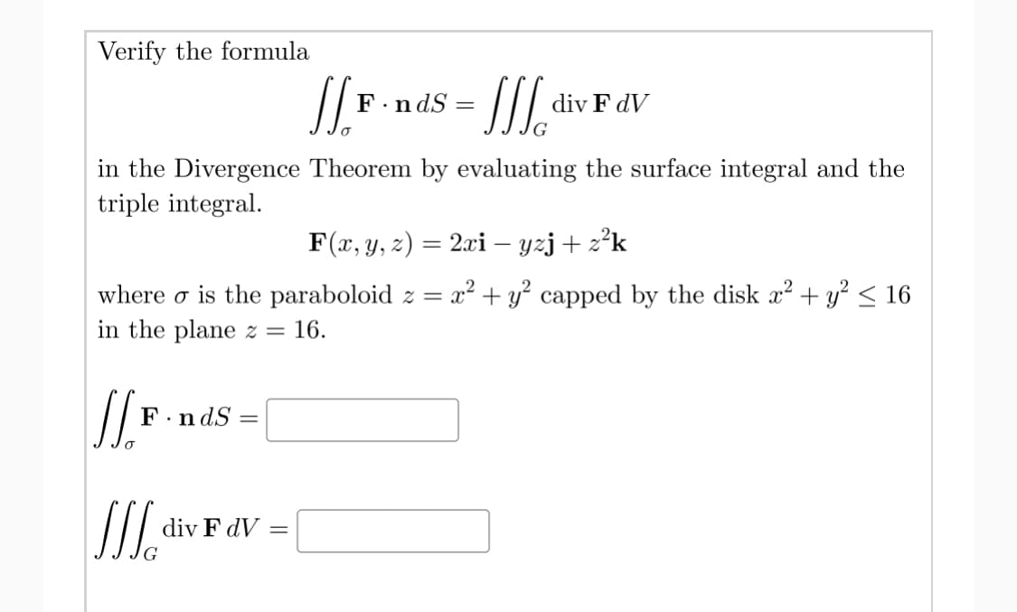 Verify the formula
F.ndS
div F dV
in the Divergence Theorem by evaluating the surface integral and the
triple integral.
F(x, y, z) = 2xi – yzj + z²k
where o is the paraboloid z = x² + y² capped by the disk x² + y² < 16
in the plane z =
16.
F.n dS =
div F dV
