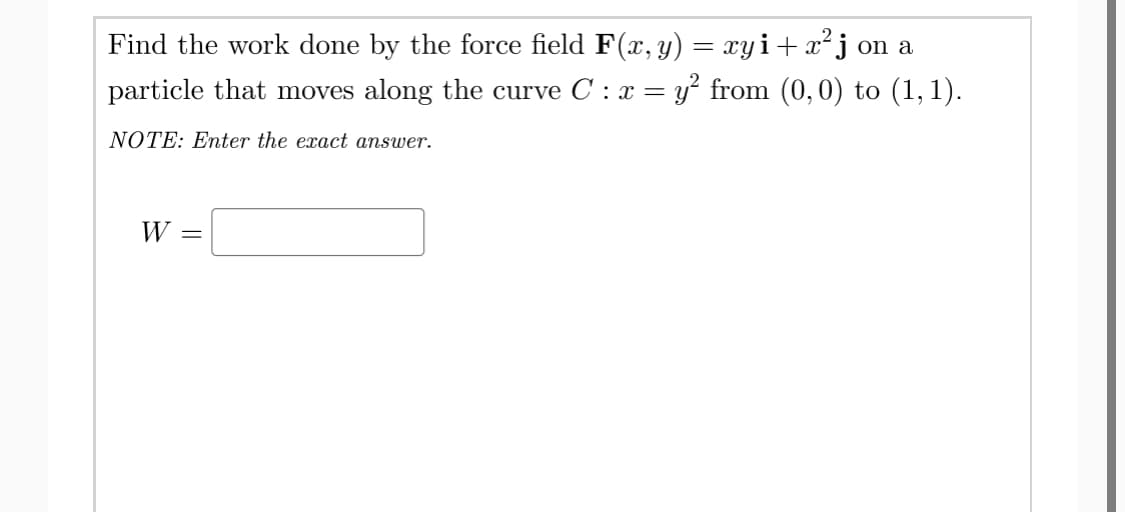Find the work done by the force field F(x, y) = xyi+ x²j on a
particle that moves along the curve C : x = y² from (0,0) to (1, 1).
NOTE: Enter the exact answer.
W =

