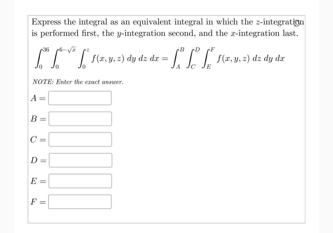 Express the integral as an equivalent integral in which the z-integratign
is performed first, the y-integration second, and the x-integration last.
r36
¢B
cD
cF
dz dx
dz
dy dx
NOTE: Enter the exact answer.
A
%3D
В
C =
D =
E =
F
||
|| ||
