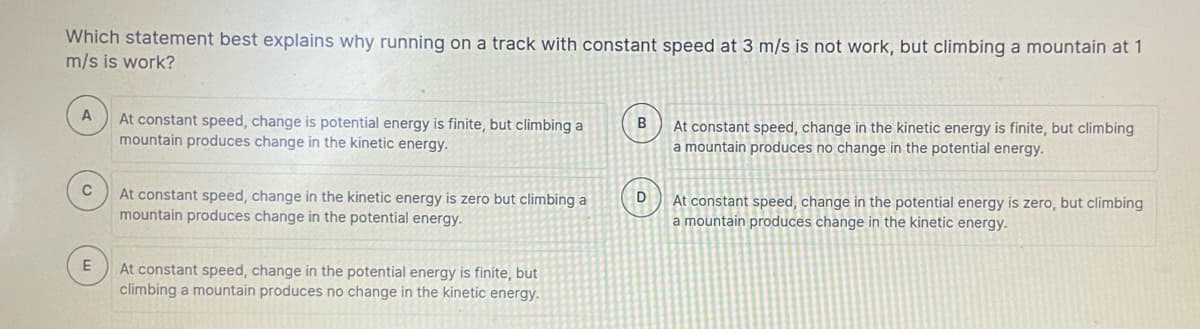 Which statement best explains why running on a track with constant speed at 3 m/s is not work, but climbing a mountain at 1
m/s is work?
At constant speed, change is potential energy is finite, but climbing a
mountain produces change in the kinetic energy.
At constant speed, change in the kinetic energy is finite, but climbing
a mountain produces no change in the potential energy.
At constant speed, change in the kinetic energy is zero but climbing a
mountain produces change in the potential energy.
At constant speed, change in the potential energy is zero, but climbing
a mountain produces change in the kinetic energy.
At constant speed, change in the potential energy is finite, but
climbing a mountain produces no change in the kinetic energy.
