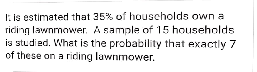 It is estimated that 35% of households own a
riding lawnmower. A sample of 15 households
is studied. What is the probability that exactly 7
of these on a riding lawnmower.
