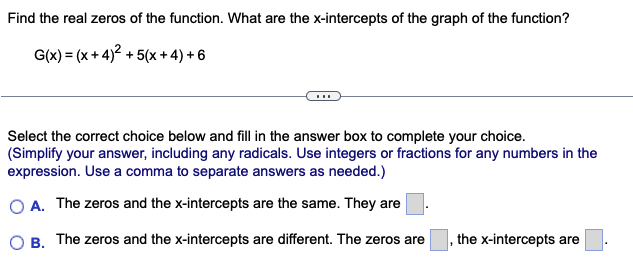 Find the real zeros of the function. What are the x-intercepts of the graph of the function?
G(x) = (x+4)² +5(x+4) +6
Select the correct choice below and fill in the answer box to complete your choice.
(Simplify your answer, including any radicals. Use integers or fractions for any numbers in the
expression. Use a comma to separate answers as needed.)
O A. The zeros and the x-intercepts are the same. They are
B. The zeros and the x-intercepts are different. The zeros are
the x-intercepts are