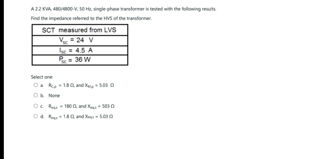 A 2.2 KVA, 480/4800-V, 50 Hz, single-phase transformer is tested with the following results.
Find the impedance referred to the HVS of the transformer.
SCT
Select one:
measured from LVS
Vsc = 24 V
SC
sc = 4.5 A
P = 36 W
SC
a. Rcp 1.8 2, and XM,p= 5.03 2
O b None
O c. Reqs = 1802, and Xeq,s = 503
O d. Reqs = 1.8 02, and Xeqs = 5.03