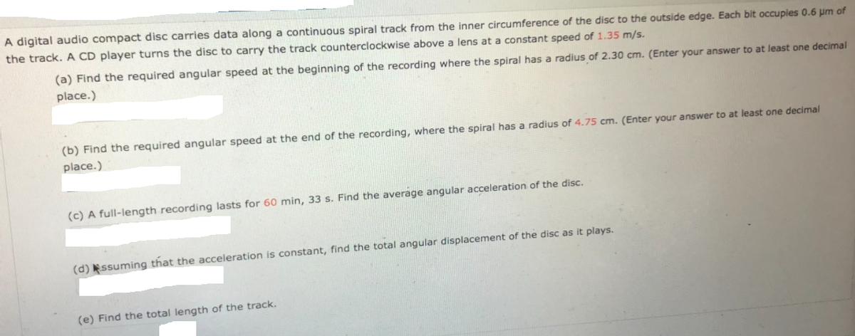 A digital audio compact disc carries data along a continuous spiral track from the inner circumference of the disc to the outside edge. Each bit occupies 0.6 um of
the track. A CD player turns the disc to carry the track counterclockwise above a lens at a constant speed of 1.35 m/s.
(a) Find the required angular speed at the beginning of the recording where the spiral has a radius of 2.30 cm. (Enter your answer to at least one decimal
place.)
(b) Find the required angular speed at the end of the recording, where the spiral has a radius of 4.75 cm. (Enter your answer to at least one decimal
place.)
(c) A full-length recording lasts for 60 min, 33 s. Find the average angular acceleration of the disc.
it plays.
(d) ssuming that the acceleration is constant, find the total angular displacement of the disc
(e) Find the total length of the track.
