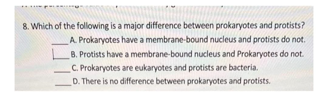 8. Which of the following is a major difference between prokaryotes and protists?
A. Prokaryotes have a membrane-bound nucleus and protists do not.
B. Protists have a membrane-bound nucleus and Prokaryotes do not.
C. Prokaryotes are eukaryotes and protists are bacteria.
D. There is no difference between prokaryotes and protists.
