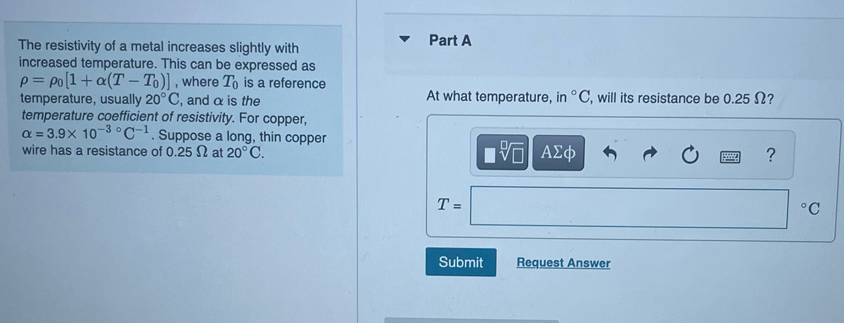 The resistivity of a metal increases slightly with
increased temperature. This can be expressed as
p=po [1+ a(T-To)], where To is a reference
temperature, usually 20°C, and a is the
temperature coefficient of resistivity. For copper,
a=3.9x 10-3 °C-1. Suppose a long, thin copper
wire has a resistance of 0.25 at 20°C.
Part A
At what temperature, in °C, will its resistance be 0.25 ?
T=
Submit
5 ΑΣΦ
V
Request Answer
?
°C