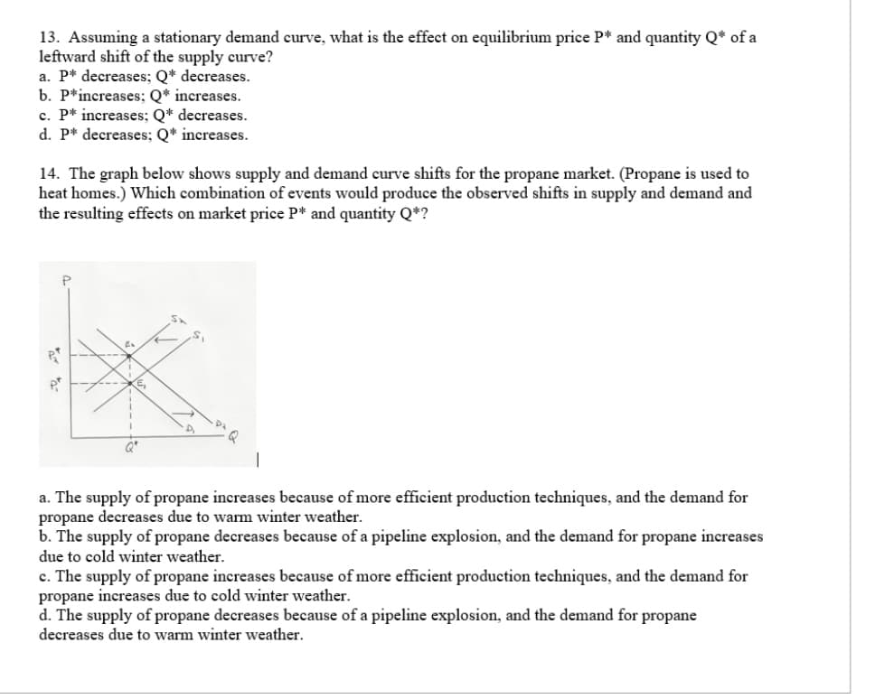 13. Assuming a stationary demand curve, what is the effect on equilibrium price P* and quantity Q* of a
leftward shift of the supply curve?
a. P* decreases; Q* decreases.
b. P* increases; Q* increases.
c. P* increases; Q* decreases.
d. P* decreases; Q* increases.
14. The graph below shows supply and demand curve shifts for the propane market. (Propane is used to
heat homes.) Which combination of events would produce the observed shifts in supply and demand and
the resulting effects on market price P* and quantity Q*?
Qº
S₁
a. The supply of propane increases because of more efficient production techniques, and the demand for
propane decreases due to warm winter weather.
b. The supply of propane decreases because of a pipeline explosion, and the demand for propane increases
due to cold winter weather.
c. The supply of propane increases because of more efficient production techniques, and the demand for
propane increases due to cold winter weather.
d. The supply of propane decreases because of a pipeline explosion, and the demand for propane
decreases due to warm winter weather.