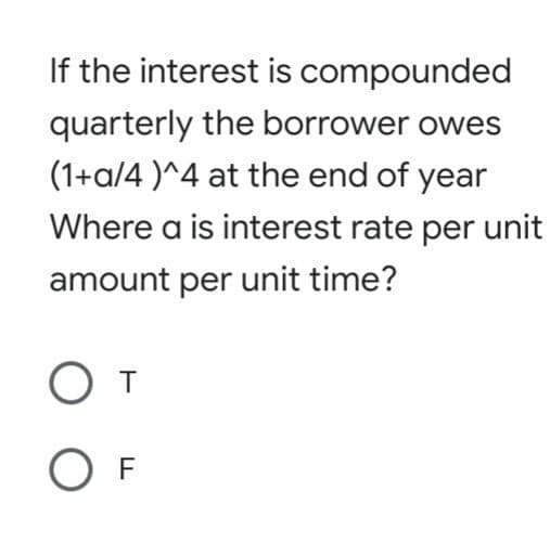 If the interest is compounded
quarterly the borrower owes
(1+a/4 )^4 at the end of year
Where a is interest rate per unit
amount per unit time?
O F
