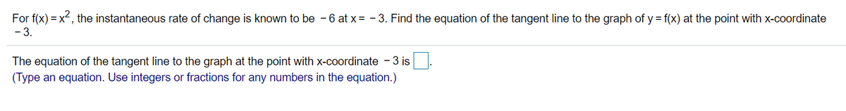 For f(x) = x2, the instantaneous rate of change is known to be - 6 at x = - 3. Find the equation of the tangent line to the graph of y = f(x) at the point with x-coordinate
- 3.
The equation of the tangent line to the graph at the point with x-coordinate - 3 is.
(Type an equation. Use integers or fractions for any numbers in the equation.)
