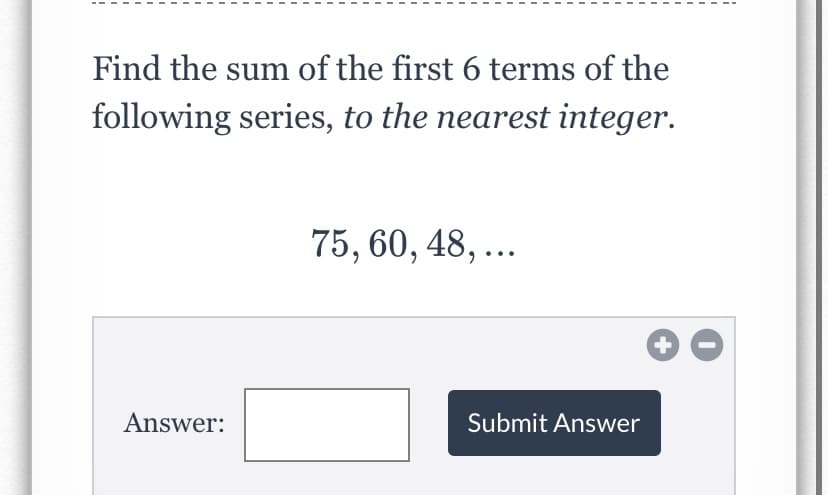 Find the sum of the first 6 terms of the
following series, to the nearest integer.
75, 60, 48, ...
Answer:
Submit Answer
