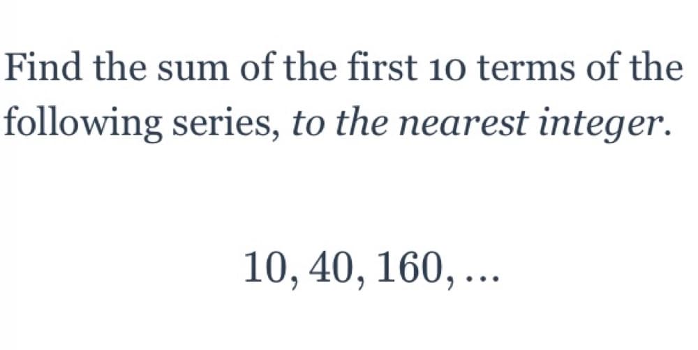 Find the sum of the first 10 terms of the
following series, to the nearest integer.
10, 40, 160, ...
