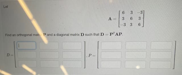 Let
3.
3
A
3.
6.
3.
-3 3
6.
Find an orthogonal matr P and a diagonal matrix D such that D
P"AP.
D =
P =
