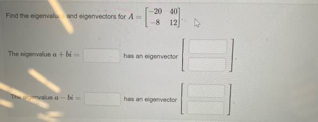 -20 40]
Find the eigenvalues and eigenvectors for A
-8
12
The eigenvalue a + bi =
has an eigenvector
The eigenvalue a - bi =
has an eigenvector
