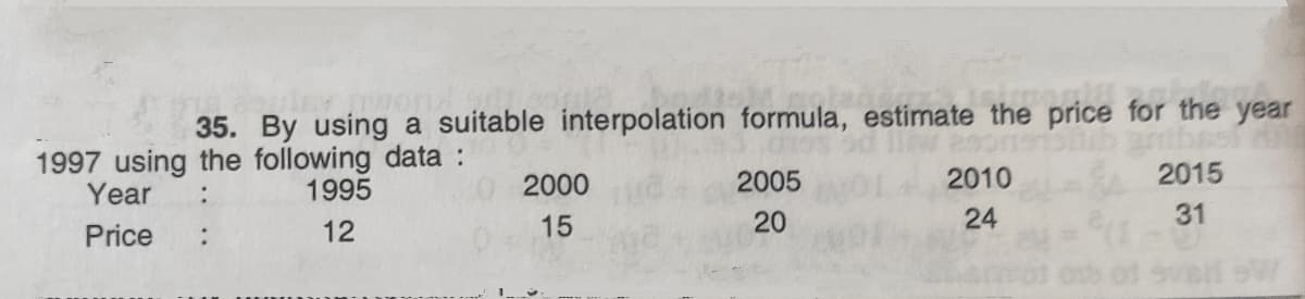 35. By using a suitable interpolation formula, estimate the price for the year
1997 using the following data :
Year
2000
2005
2010
2015
:
1995
15
20
24
31
Price
12
