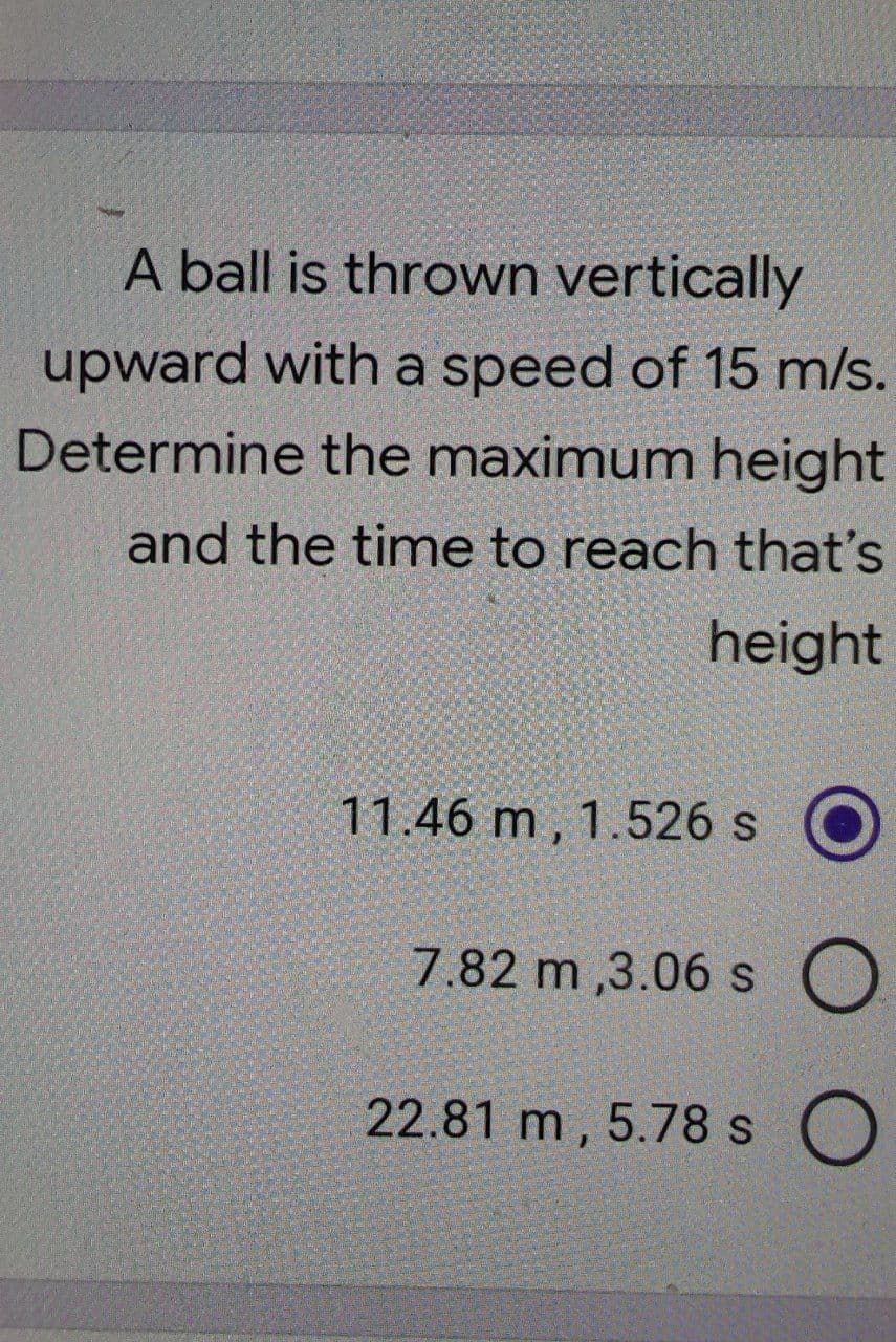 A ball is thrown vertically
upward with a speed of 15 m/s.
Determine the maximum height
and the time to reach that's
height
11.46 m , 1.526 s
7.82 m ,3.06 s O
22.81 m , 5.78 s O
