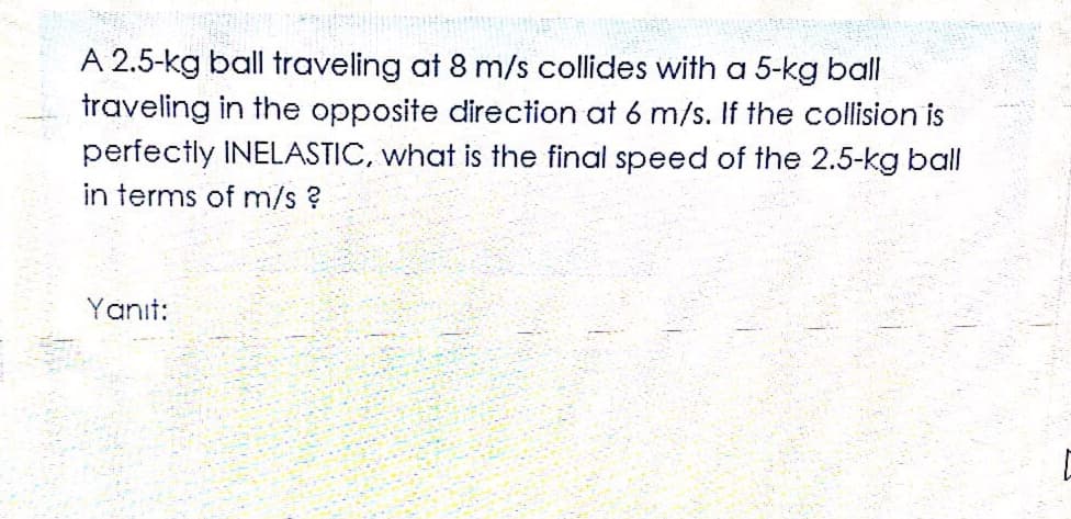 A 2.5-kg ball traveling at 8 m/s collides with a 5-kg ball
traveling in the opposite direction at 6 m/s. If the collision is
perfectly INELASTIC, what is the final speed of the 2.5-kg ball
in terms of m/s?
Yanıt:
