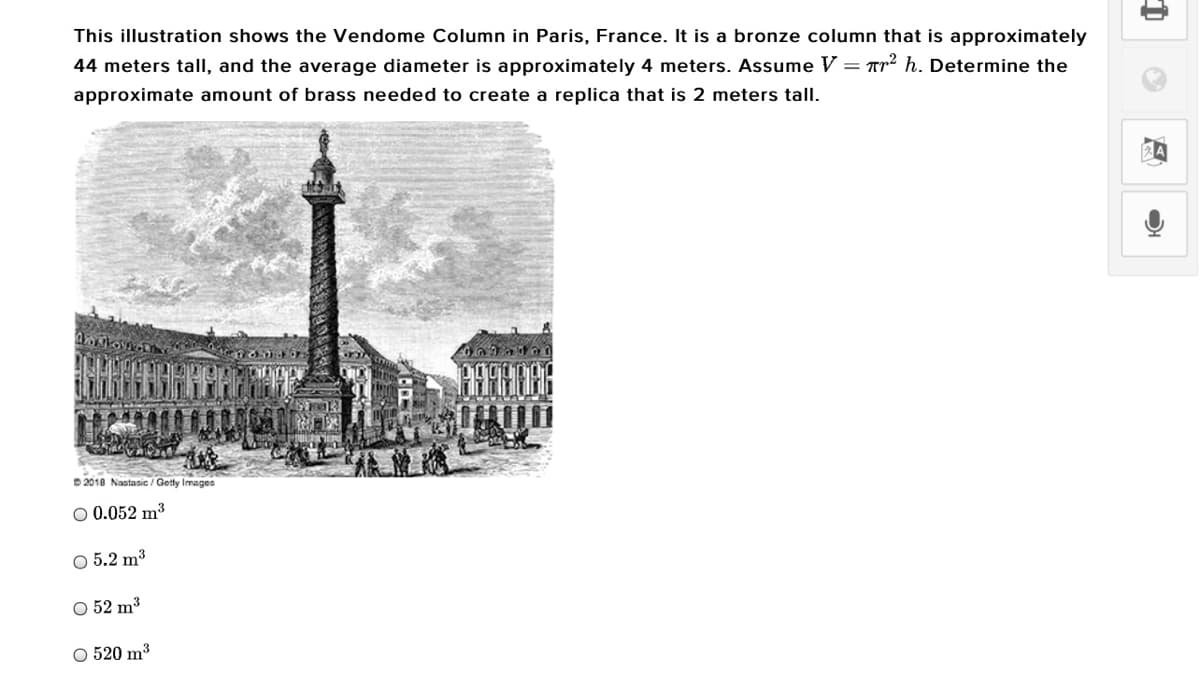 This illustration shows the Vendome Column in Paris, France. It is a bronze column that is approximately
44 meters talI, and the average diameter is approximately 4 meters. Assume V = Tr² h. Determine the
approximate amount of brass needed to create a replica that is 2 meters tall.
D 2018 Nastasic / Getty Images
O 0.052 m3
O 5.2 m3
O 52 m3
O 520 m3
