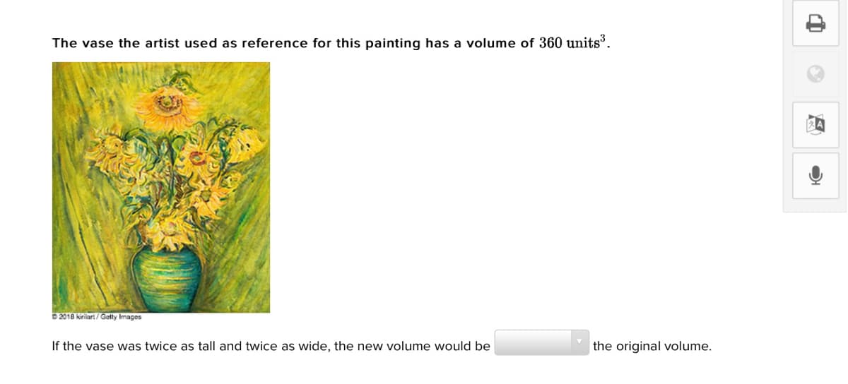 The vase the artist used as reference for this painting has a volume of 360 units³.
2018 kirilart/ Gatty Images
If the vase was twice as tall and twice as wide, the new volume would be
the original volume.
