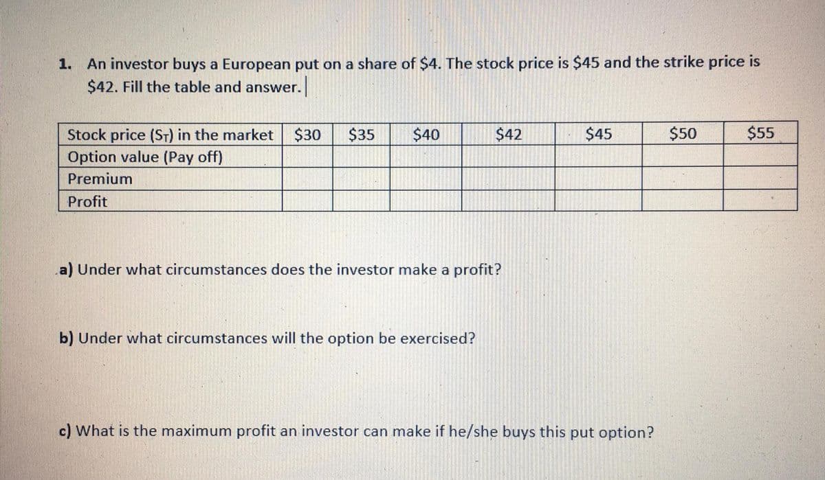 1. An investor buys a European put on a share of $4. The stock price is $45 and the strike price is
$42. Fill the table and answer.
Stock price (ST) in the market $30
$35
$40
$42
$45
$50
$55
Option value (Pay off)
Premium
Profit
a) Under what circumstances does the investor make a profit?
b) Under what circumstances will the option be exercised?
c) What is the maximum profit an investor can make if he/she buys this put option?

