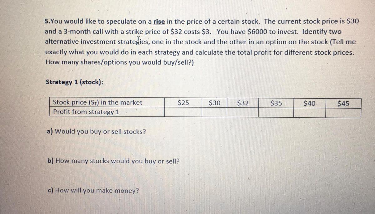 5.You would like to speculate on a rise in the price of a certain stock. The current stock price is $30
and a 3-month call with a strike price of $32 costs $3. You have $6000 to invest. Identify two
alternative investment strategies, one in the stock and the other in an option on the stock (Tell me
exactly what you would do in each strategy and calculate the total profit for different stock prices.
How many shares/options you would buy/sell?)
Strategy 1 (stock):
Stock price (ST) in the market
Profit from strategy 1
$25
$30
$32
$35
$40
$45
a) Would you buy or sell stocks?
b) How many stocks would you buy or sell?
c) How will you make money?
%24
