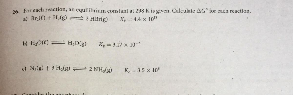 26. For each reaction, an equilibrium constant at 298 K is given. Calculate AG° for each reaction.
a) Br,(e) + H,(g)
2 HBr(g)
Kp = 4.4 x 108
b) H;O(€) A H,O(g)
Kp = 3.17 x 10-2
c) N,(g) + 3 H,(g) = 2 NH,(g)
K = 3.5 x 108
Concide
the
