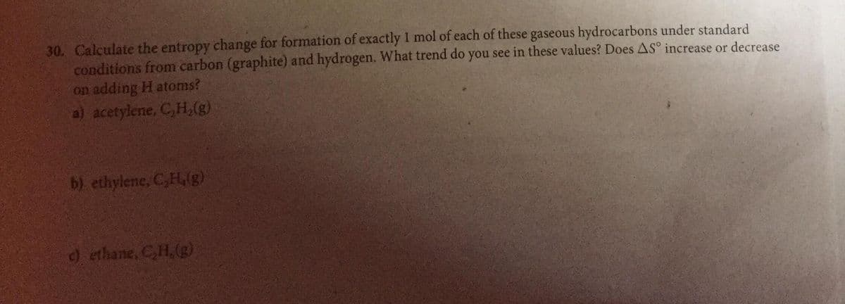 30. Calculate the entropy change for formation of exactly I mol of each of these gaseous hydrocarbons under standard
conditions from carbon (graphite) and hydrogen. What trend do you see in these values? Does AS° increase or decrease
on adding H atoms?
a) acetylene, C,H,(g)
b) ethylene, C,H,(g)
) ethane, C,H,(g)
