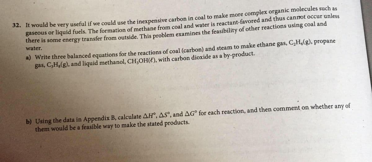 2. It would be very useful if we could use the inexpensive carbon in coal to make more complex organic molecules such as
gaseous or liquid fuels. The formation of methane from coal and water is reactant-favored and thus cannot occur unless
there is some energy transfer from outside. This problem examines the feasibility of other reactions using coal and
water.
a) Write three balanced equations for the reactions of coal (carbon) and steam to make ethane gas, C,H,(g), propane
gas, C,H3(g), and liquid methanol, CH;OH(€), with carbon dioxide as a by-product.
b) Using the data in Appendix B, calculate AH°, AS°, and AG° for each reaction, and then comment on whether any of
them would be a feasible way to make the stated products.
