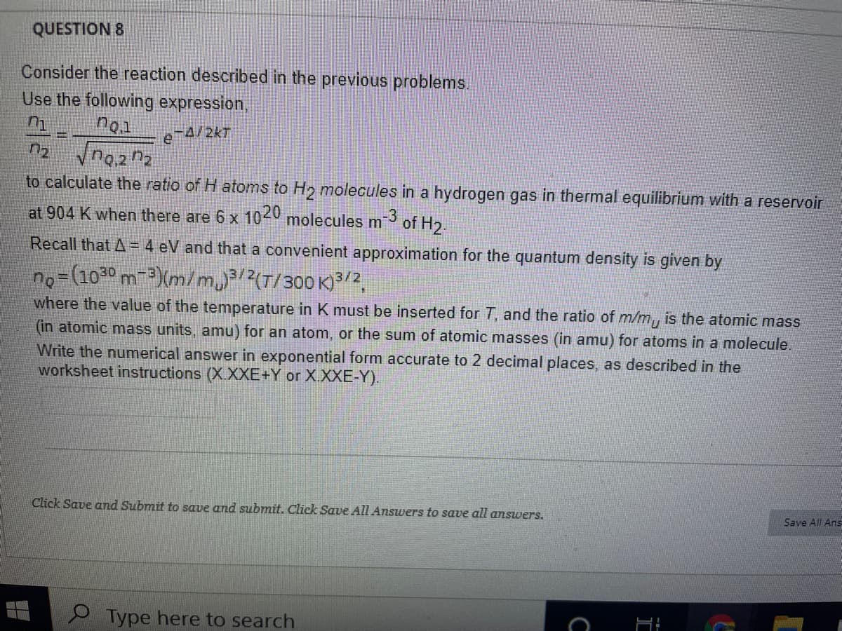 QUESTION 8
Consider the reaction described in the previous problems.
Use the following expression,
no.1
e 4/2kT
to calculate the ratio of H atoms to H2 molecules in a hydrogen gas in thermal equilibrium with a reservoir
at 904 K when there are 6 x 1040 molecules m
-3
of H2.
Recall that A = 4 eV and that a convenient approximation for the quantum density is given by
no=(1030 m-3)(m/m3/2(T/300 K)3/2,
where the value of the temperature in K must be inserted for T, and the ratio of m/m, is the atomic mass
(in atomic mass units, amu) for an atom, or the sum of atomic masses (in amu) for atoms in a molecule.
Write the numerical answer in exponential form accurate to 2 decimal places, as described in the
worksheet instructions (X.XXE+Y or X.XXE-Y).
Click Save and Submit to save and submit. Click Save All Answers to save all answers.
Save All Ans
Type here to search
