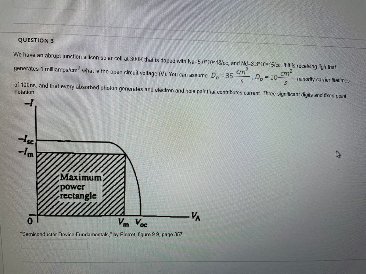 QUESTION 3
We have an abrupt junction silicon solar cell at 300K that is doped with Na=5.0*10^18/cc, and Nd38.3*10^15/cc. If it is receiving ligh that
generates 1 milliamps/cm what is the open circuit voltage (V). You can assume Dn= 35-
cm?
Dp = 10-
cm2
minority carrier lifetimes
of 100ns, and that every absorbed photon generates and electron and hole pair that contributes current. Three significant digits and fixed point
notation.
-Im
Maximum
power
rectangle
-VA
Vm Voc
"Semiconductor Device Fundamentals," by Pierret, figure 9.9, page 357.
