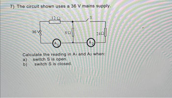 7) The circuit shown uses a 36 V mains supply.
12 C
36 Và
242
Calculate the reading in A1 and A2 when:
a) switch S is open.
switch S is closed.
b)
