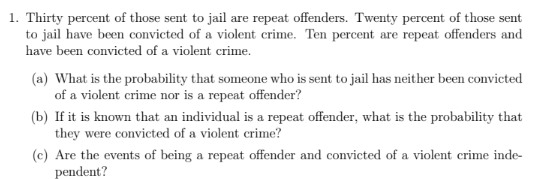 1. Thirty percent of those sent to jail are repeat offenders. Twenty percent of those sent
to jail have been convicted of a violent crime. Ten percent are repeat offenders and
have been convicted of a violent crime.
(a) What is the probability that someone who is sent to jail has neither been convicted
of a violent crime nor is a repeat offender?
(b) If it is known that an individual is a repeat offender, what is the probability that
they were convicted of a violent crime?
(c) Are the events of being a repeat offender and convicted of a violent crime inde-
pendent?