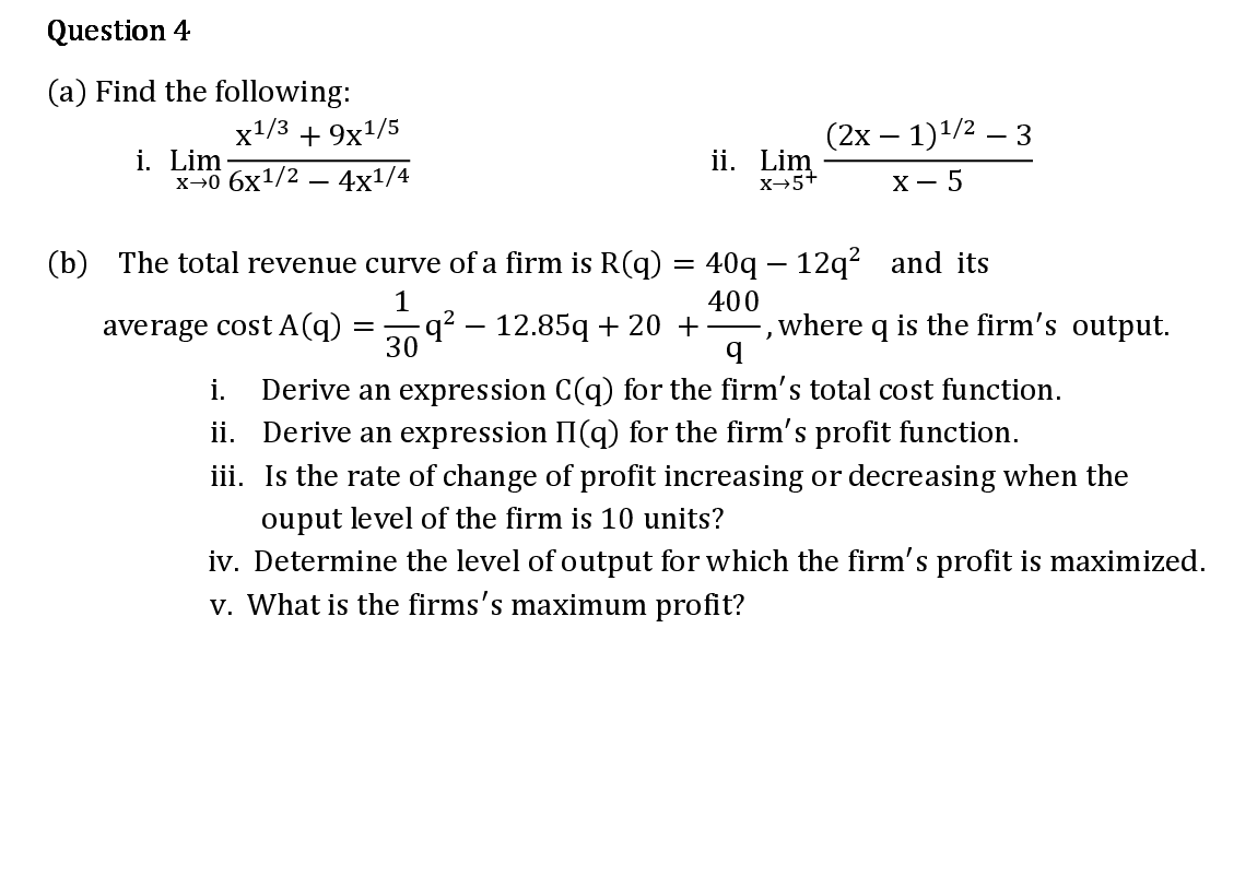 (a) Find the following:
x1/3 + 9x1/5
(2х — 1)1/2 — 3
i. Lim
х-о 6х1/2 — 4x1/4
ii. Lim
X→5+
х — 5
(b) The total revenue curve of a firm is R(q) = 40q – 12q² and its
|
1
400
average cost A(q) =
q² – 12.85q + 20 +–,where q is the firm's output.
30
Derive an expression C(q) for the firm's total cost function.
ii. Derive an expression II(q) for the firm's profit function.
iii. Is the rate of change of profit increasing or decreasing when the
i.
ouput level of the firm is 10 units?
