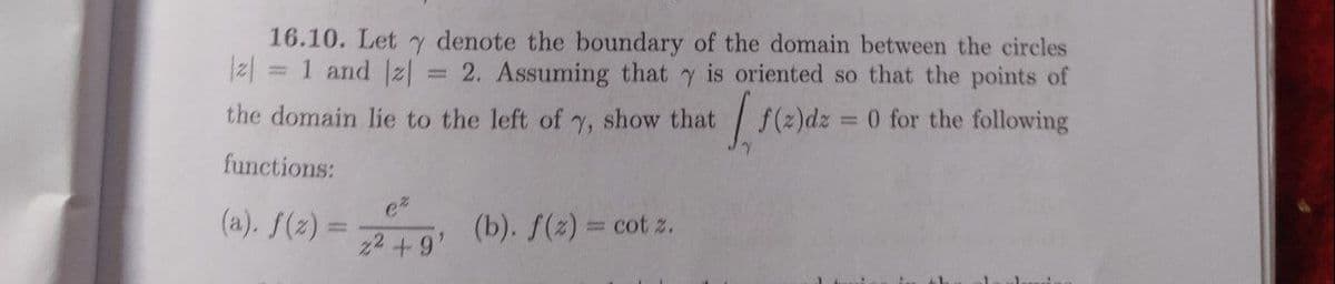 16.10. Let y denote the boundary of the domain between the circles
2. Assuming that y is oriented so that the points of
= 0 for the following
2| = 1 and z|
%3D
the domain lie to the left of y, show that
| (2)dz
functions:
(a). f(z) =
(b). f(z) = cot z.
%3D
22 +9'
