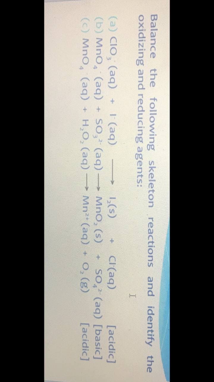 Balance the following skeleton reactions and identify the
oxidizing and reducing agents:
(a) CIO, (aq) +
(b) MnO, (aq)
(C) MnO, (aq)
| (aq)
+ SO, (aq) MnO, (s)
H,O, (aq)
1,(s)
CI(aq)
[acidic]
+ SO, (aq) [basic]
[acidic]
> Mn² (aq) + 0, (g)
