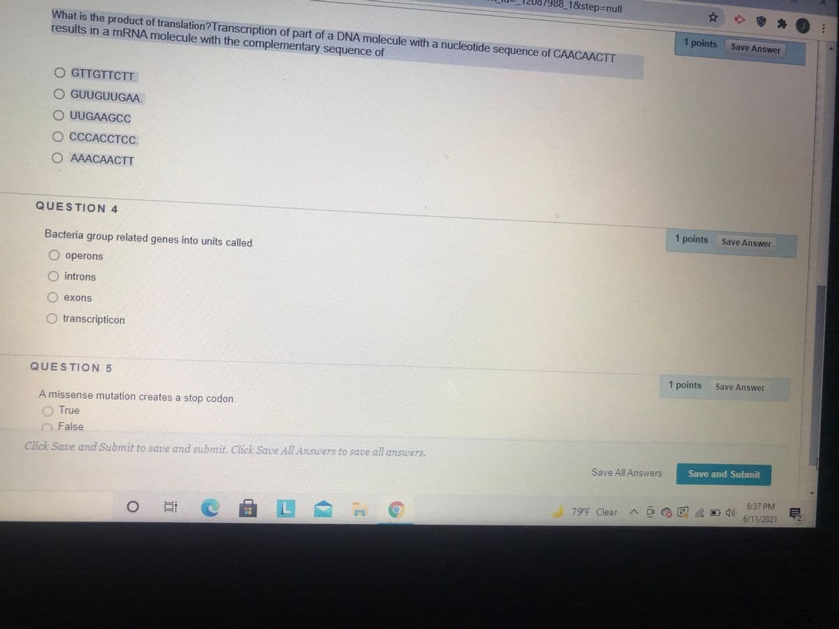 7988_18step%3Dnull
What is the product of translation?Transcription of part of a DNA molecule with a nucleotide sequence of CAACAACTT
results in a mRNA molecule with the complementary sequence of
1 points
Save Answer
O GTTGTTCTT.
GUUGUUGAA.
O UUGAAGCC
O CCCACCTCC.
O AAACAACTT
QUESTION 4
1 points
Save Answer
Bacteria group related genes into units called
operons
introns
exons
transcripticon
1 points
Save Answer
QUESTION 5
A missense mutation creates a stop codon.
True
O False
Click Save and Submit to save and submit. Click Save All Answers to save all answers,
Save and Submit
Save All Answers
6:37 PM
79 F Clear
6/11/2021
