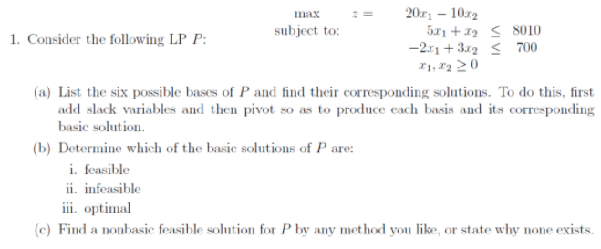 20r1 – 10.r2
5r1 + x2 < 8010
-2r1 + 3r2 < 700
I1, 82 2 0
max
subject to:
1. Consider the following LP P:
(a) List the six possible bases of P and find their corresponding solutions. To do this, first
add slack variables and then pivot so as to produce each basis and its corresponding
basic solution.
(b) Determine which of the basic solutions of P are:
i. feasible
ii. infeasible
iii. optimal
(c) Find a nonbasic feasible solution for P by any method you like, or state why none exists.
