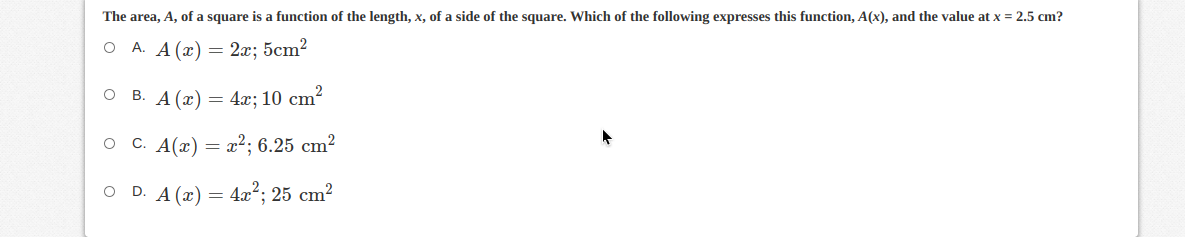 The area, A, of a square is a function of the length, x, of a side of the square. Which of the following expresses this function, A(x), and the value at x = 2.5 cm?
A. A (x) = 2x; 5cm?
B. A (x) = 4x; 10 cm?
O C. A(x)
a2; 6.25 cm?
O D. A (x) = 4x²; 25 cm²
