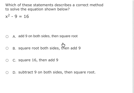 Which of these statements describes a correct method
to solve the equation shown below?
x2 - 9 = 16
O A. add 9 on both sides, then square root
B. square root both sides, then add 9
O C. square 16, then add 9
O D. subtract 9 on both sides, then square root.
