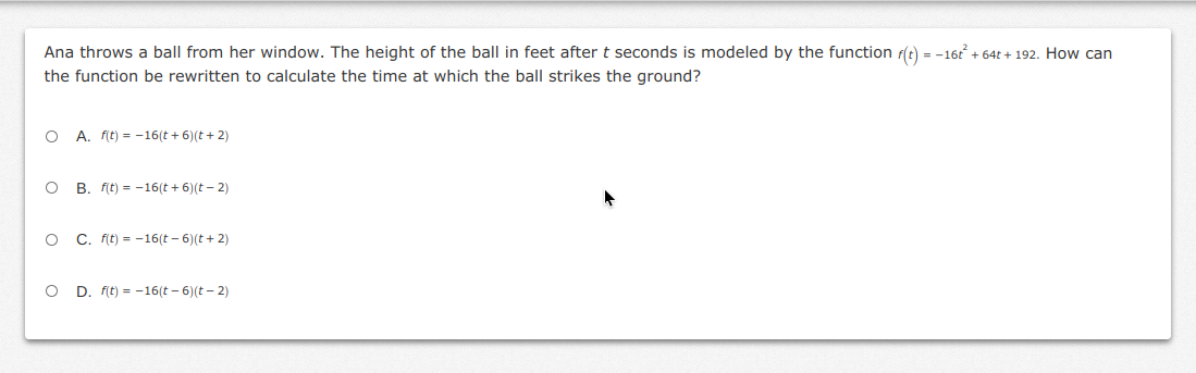 Ana throws a ball from her window. The height of the ball in feet after t seconds is modeled by the function r(t) = -16t + 64t + 192. How can
the function be rewritten to calculate the time at which the ball strikes the ground?
O A. fit) = -16(t + 6)(t+ 2)
O B. Fit) = -16(t + 6)(t – 2)
O C. fit) = -16(t – 6)(t+ 2)
O D. fit) = -16(t - 6)(t - 2)
