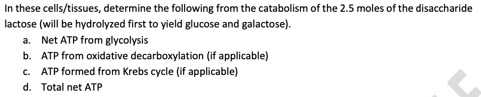 In these cells/tissues, determine the following from the catabolism of the 2.5 moles of the disaccharide
lactose (will be hydrolyzed first to yield glucose and galactose).
a. Net ATP from glycolysis
b. ATP from oxidative decarboxylation (if applicable)
C.
ATP formed from Krebs cycle (if applicable)
d. Total net ATP