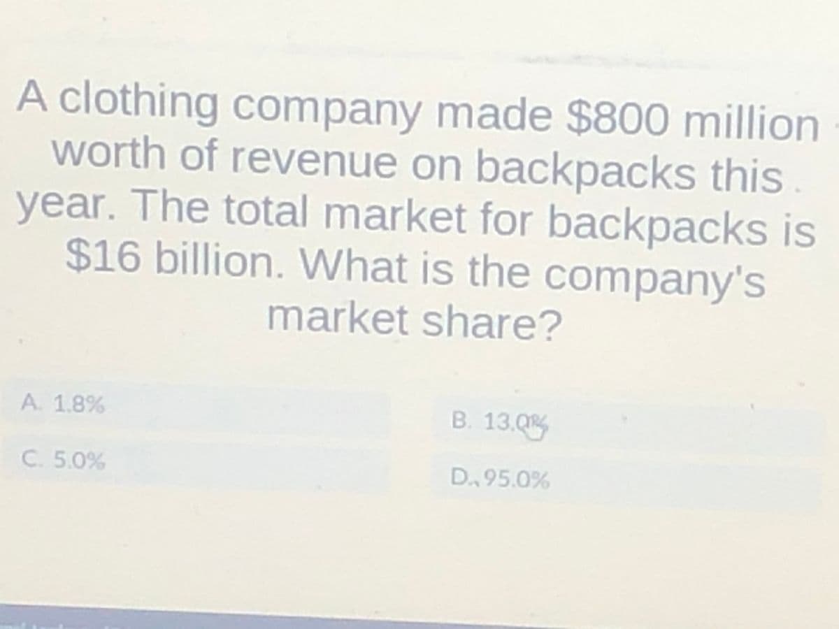 A clothing company made $800 million
worth of revenue on backpacks this
year. The total market for backpacks is
$16 billion. What is the company's
market share?
A. 1.8%
C. 5.0%
B. 13.0
D., 95.0%
