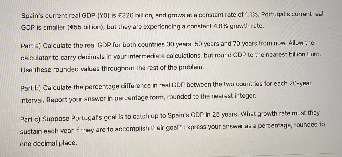 Spain's current real GDP (YO) is €326 billion, and grows at a constant rate of 1.1%. Portugal's current real
GDP is smaller (€55 billion), but they are experiencing a constant 4.8% growth rate.
Part a) Calculate the real GDP for both countries 30 years, 50 years and 70 years from now. Allow the
calculator to carry decimals in your intermediate calculations, but round GDP to the nearest billion Euro.
Use these rounded values throughout the rest of the problem.
Part b) Calculate the percentage difference in real GDP between the two countries for each 20-year
interval. Report your answer in percentage form, rounded to the nearest integer.
Part c) Suppose Portugal's goal is to catch up to Spain's GDP in 25 years. What growth rate must they
sustain each year if they are to accomplish their goal? Express your answer as a percentage, rounded to
one decimal place.
