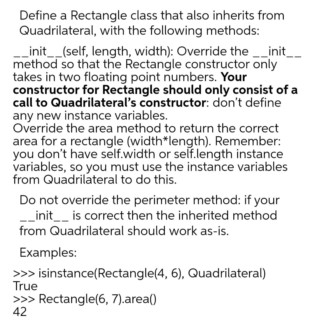 Define a Rectangle class that also inherits from
Quadrilateral, with the following methods:
Linit__(self, length, width): Override the _init_.
method so that the Rectangle constructor only
takes in two floating point numbers. Your
constructor for Rectangle should only consist of a
call to Quadrilateral's constructor: don't define
any new instance variables.
Override the area method to return the correct
area for a rectangle (width*length). Remember:
you don't have self.width or self.length instance
variables, so you must use the instance variables
from Quadrilateral to do this.
Do not override the perimeter method: if your
init__ is correct then the inherited method
from Quadrilateral should work as-is.
Examples:
>>> isinstance(Rectangle(4, 6), Quadrilateral)
True
>>> Rectangle(6, 7).area()
42
