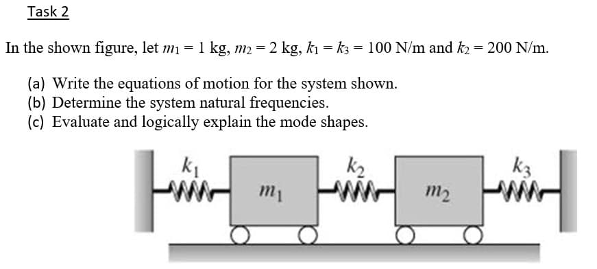 Task 2
In the shown figure, let m = 1 kg, m2 = 2 kg, ki = k3 = 100 N/m and k2= 200 N/m.
(a) Write the equations of motion for the system shown.
(b) Determine the system natural frequencies.
(c) Evaluate and logically explain the mode shapes.
k2
k3
m2
