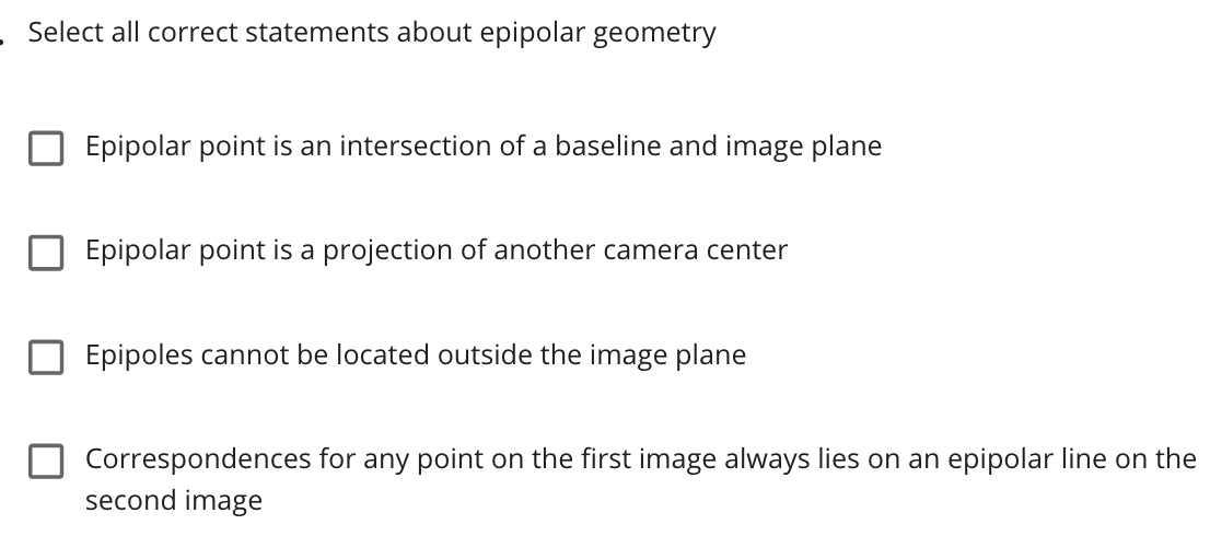 Select all correct statements about epipolar geometry
Epipolar point is an intersection of a baseline and image plane
Epipolar point is a projection of another camera center
Epipoles cannot be located outside the image plane
Correspondences for any point on the first image always lies on an epipolar line on the
second image
