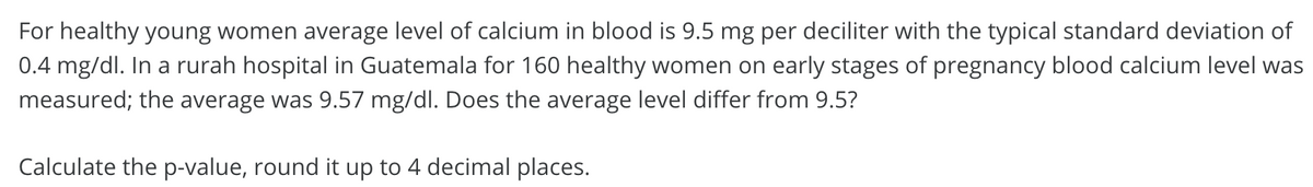 For healthy young women average level of calcium in blood is 9.5 mg per deciliter with the typical standard deviation of
0.4 mg/dl. In a rurah hospital in Guatemala for 160 healthy women on early stages of pregnancy blood calcium level was
measured; the average was 9.57 mg/dl. Does the average level differ from 9.5?
Calculate the p-value, round it up to 4 decimal places.
