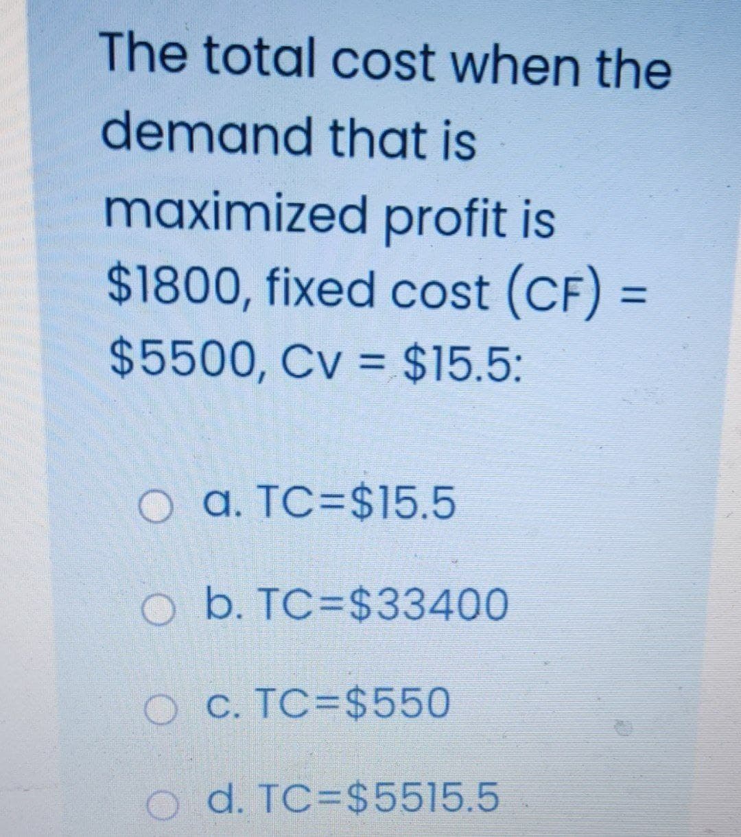 The total cost when the
demand that is
maximized profit is
$1800, fixed cost (CF) =
%3D
$5500, Cv = $15.5:
a. TC=$15.5
O b. TC=$33400
O C. TC=$550
o d. TC=$5515.5
